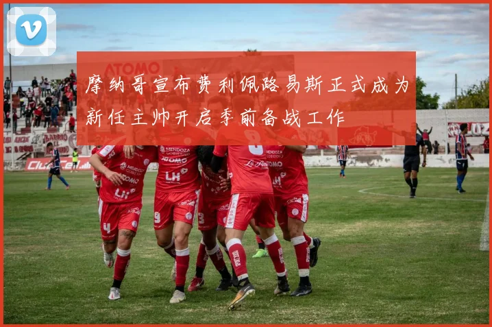 摩纳哥宣布费利佩路易斯正式成为新任主帅开启季前备战工作